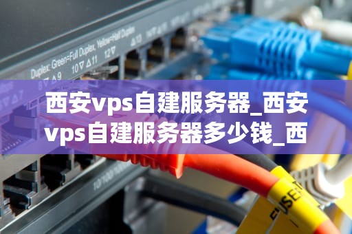 西安vps自建服务器_西安vps自建服务器多少钱_西安VPS自建服务器的全面指南