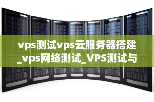 vps测试vps云服务器搭建_vps网络测试_VPS测试与云服务器搭建的全面指南