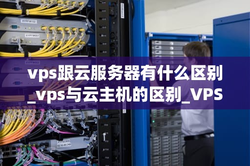 vps跟云服务器有什么区别_vps与云主机的区别_VPS与云服务器的区别