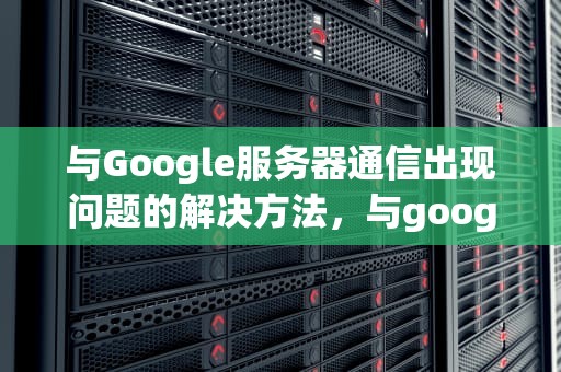 与Google服务器通信出现问题的解决方法，与google服务器通信出现问题解决方法