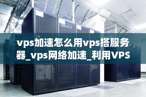 vps加速怎么用vps搭服务器_vps网络加速_利用VPS加速服务器搭建的实用指南