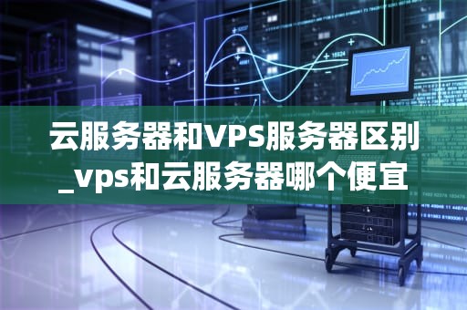 云服务器和VPS服务器区别_vps和云服务器哪个便宜_云服务器与VPS服务器的区别