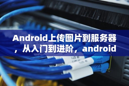 Android上传图片到服务器，从入门到进阶，android studio上传图片到服务器
