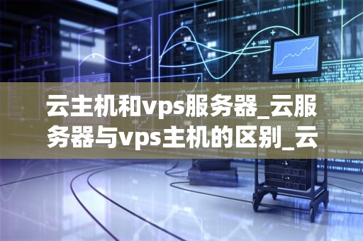 云主机和vps服务器_云服务器与vps主机的区别_云主机与VPS服务器的比较与选择