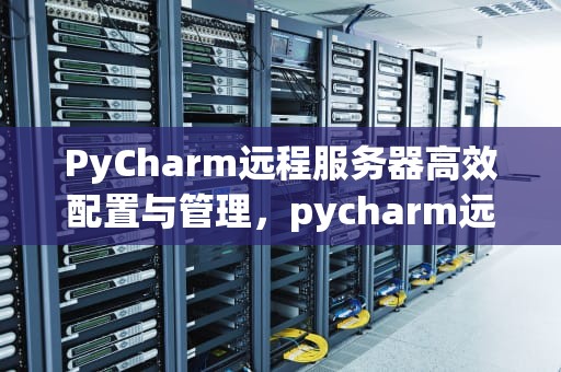 PyCharm远程服务器高效配置与管理，pycharm远程服务器跑代码