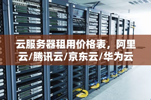 云服务器租用价格表，阿里云/腾讯云/京东云/华为云费用清单，阿里云服务器租用价格表