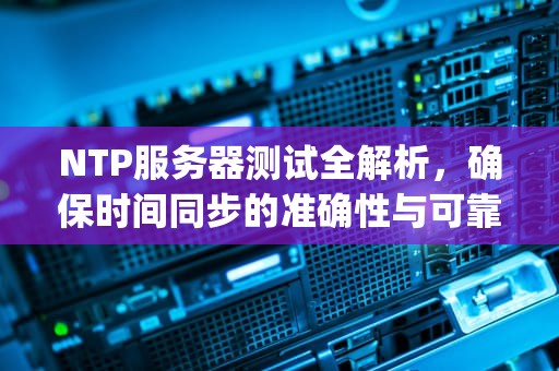 NTP服务器测试全解析，确保时间同步的准确性与可靠性，ntp服务器配置详解