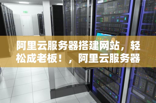 阿里云服务器搭建网站，轻松成老板！，阿里云服务器搭建网站步骤