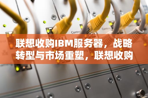 联想收购IBM服务器，战略转型与市场重塑，联想收购ibm服务器是哪一年