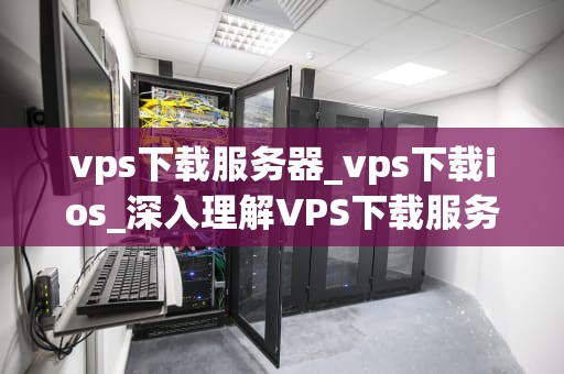 vps下载服务器_vps下载ios_深入理解VPS下载服务器的工作原理和优势