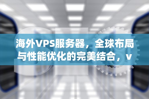 海外VPS服务器，全球布局与性能优化的完美结合，vps国外服务商推荐