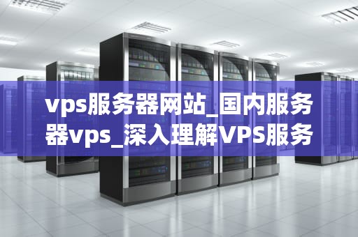 vps服务器网站_国内服务器vps_深入理解VPS服务器网站及其在现代互联网中的重要性