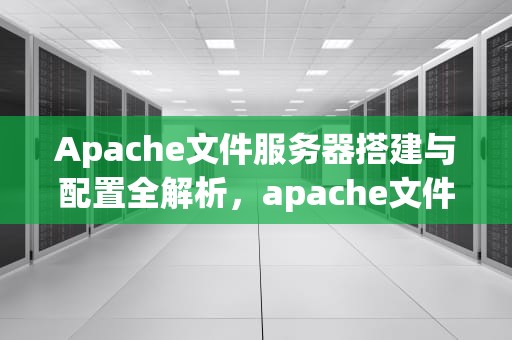 Apache文件服务器搭建与配置全解析，apache文件服务器上传