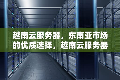 越南云服务器，东南亚市场的优质选择，越南云服务器租用