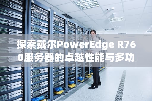 探索戴尔PowerEdge R760服务器的卓越性能与多功能性，r760服务器参数