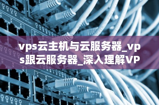 vps云主机与云服务器_vps跟云服务器_深入理解VPS云主机与云服务器