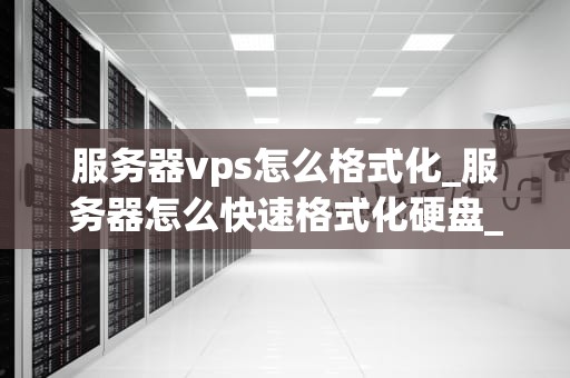 服务器vps怎么格式化_服务器怎么快速格式化硬盘_服务器VPS格式化的详细步骤与注意事项