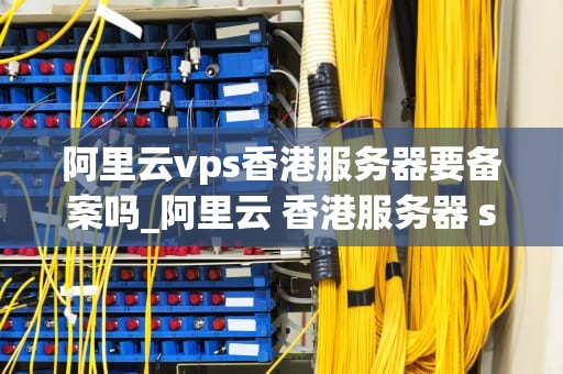 阿里云vps香港服务器要备案吗_阿里云 香港服务器 ss警告_阿里云VPS香港服务器备案指南