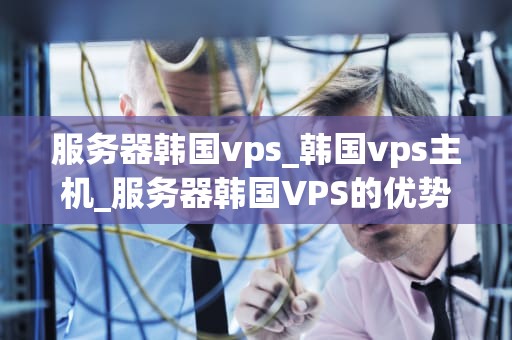 服务器韩国vps_韩国vps主机_服务器韩国VPS的优势与应用