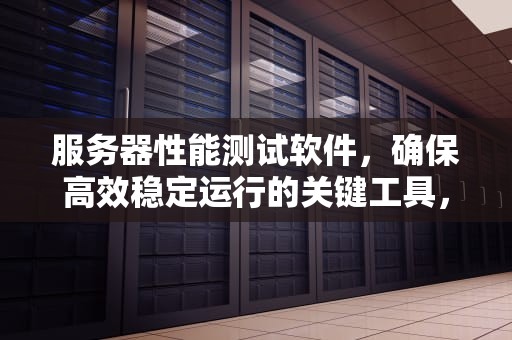 服务器性能测试软件，确保高效稳定运行的关键工具，服务器性能测试软件有哪些