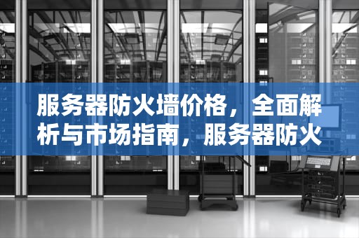 服务器防火墙价格，全面解析与市场指南，服务器防火墙报价