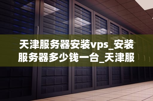 天津服务器安装vps_安装服务器多少钱一台_天津服务器安装VPS的全面指南