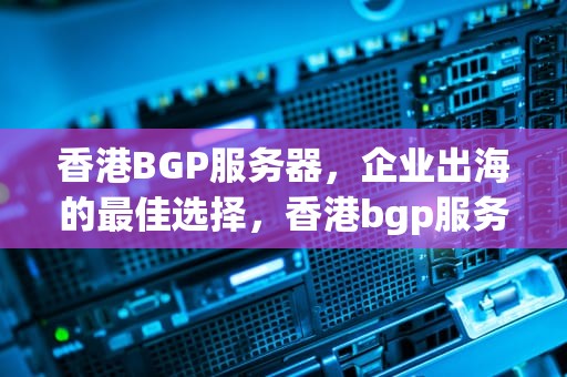 香港BGP服务器，企业出海的最佳选择，香港bgp服务器租用