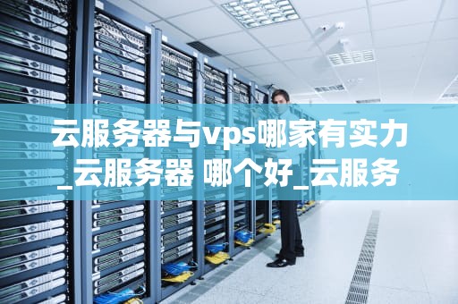 云服务器与vps哪家有实力_云服务器 哪个好_云服务器与VPS哪家有实力？——一场云计算的深度解析