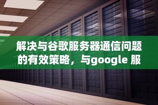 解决与谷歌服务器通信问题的有效策略，与google 服务器通信出现问题