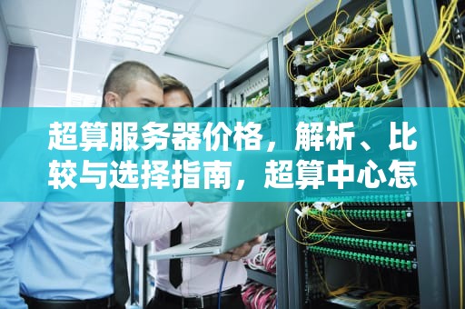 超算服务器价格，解析、比较与选择指南，超算中心怎么收费