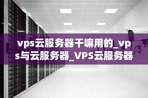 vps云服务器干嘛用的_vps与云服务器_VPS云服务器的用途及其优势