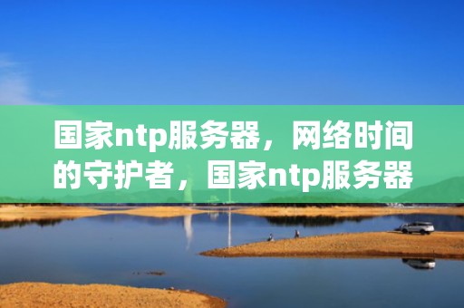 国家ntp服务器，网络时间的守护者，国家ntp服务器地址