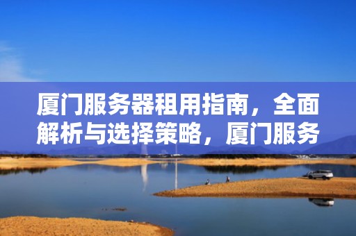 厦门服务器租用指南，全面解析与选择策略，厦门服务器租用赌博案件
