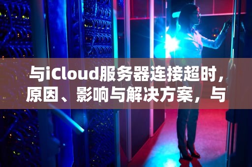 与iCloud服务器连接超时，原因、影响与解决方案，与icloud服务器连接超时怎么办