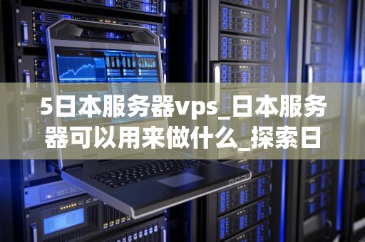 5日本服务器vps_日本服务器可以用来做什么_探索日本服务器VPS的优势与应用