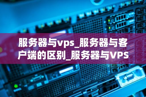 服务器与vps_服务器与客户端的区别_服务器与VPS：深入理解两者的差异和优势
