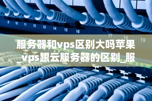 服务器和vps区别大吗苹果_vps跟云服务器的区别_服务器与VPS的区别：苹果视角