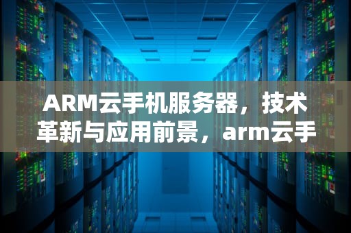 ARM云手机服务器，技术革新与应用前景，arm云手机服务器 方案商