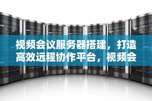 视频会议服务器搭建，打造高效远程协作平台，视频会议服务器搭建教程