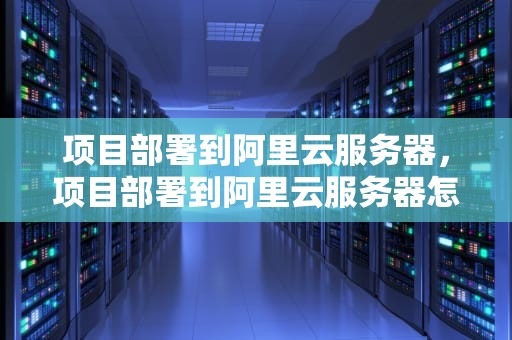 项目部署到阿里云服务器，项目部署到阿里云服务器怎么操作
