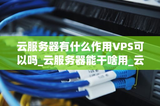 云服务器有什么作用VPS可以吗_云服务器能干啥用_云服务器与VPS的作用及其比较