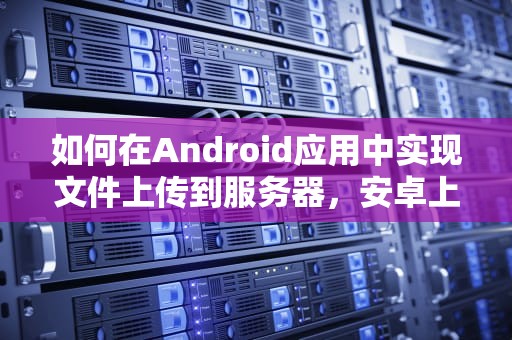 如何在Android应用中实现文件上传到服务器，安卓上传文件到服务器