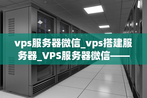 vps服务器微信_vps搭建服务器_VPS服务器微信——新时代的通讯利器