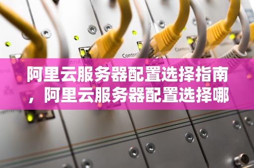 阿里云服务器配置选择指南，阿里云服务器配置选择哪个