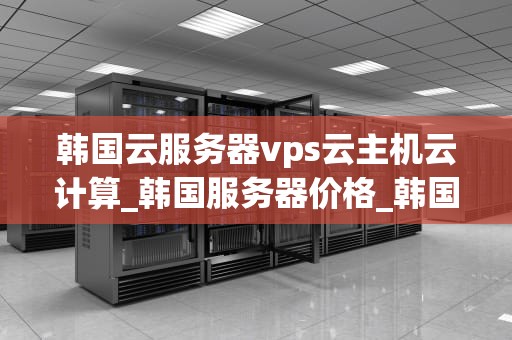 韩国云服务器vps云主机云计算_韩国服务器价格_韩国云服务器VPS云主机云计算的深度解析