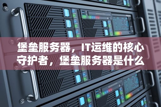 堡垒服务器，IT运维的核心守护者，堡垒服务器是什么