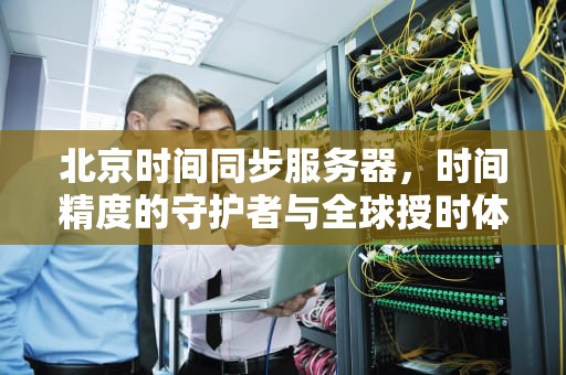 北京时间同步服务器，时间精度的守护者与全球授时体系的关键角色，北京时间对时服务器