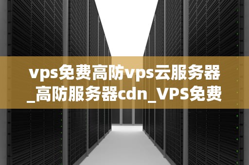 vps免费高防vps云服务器_高防服务器cdn_VPS免费高防VPS云服务器的全面解析
