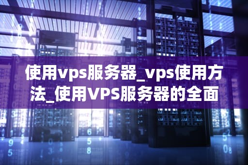 使用vps服务器_vps使用方法_使用VPS服务器的全面指南