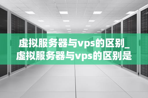 虚拟服务器与vps的区别_虚拟服务器与vps的区别是什么_虚拟服务器与VPS的区别